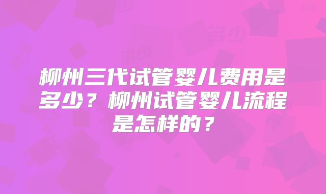 柳州三代试管婴儿费用是多少？柳州试管婴儿流程是怎样的？