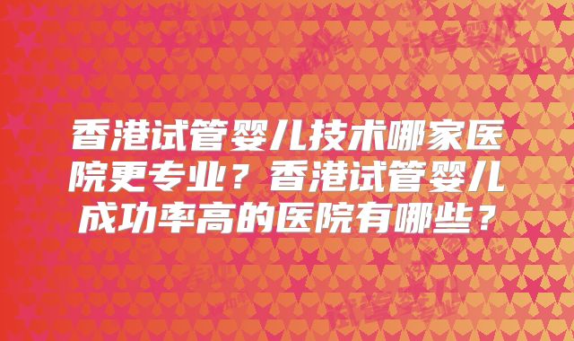 香港试管婴儿技术哪家医院更专业?香港试管婴儿成功率高的医院有哪些?