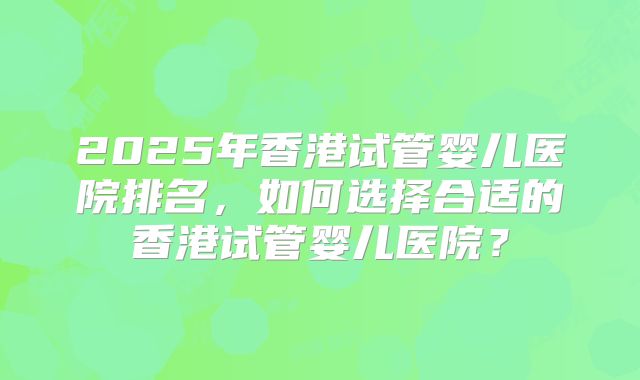 2025年香港试管婴儿医院排名，如何选择合适的香港试管婴儿医院？