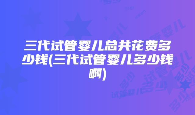 三代试管婴儿总共花费多少钱(三代试管婴儿多少钱啊)