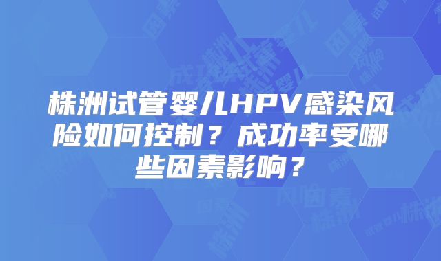 株洲试管婴儿HPV感染风险如何控制？成功率受哪些因素影响？