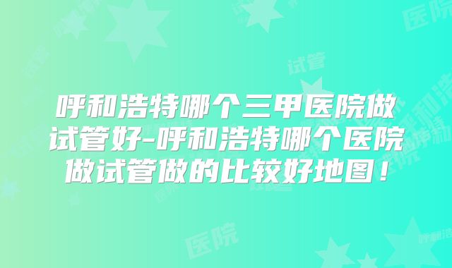 呼和浩特哪个三甲医院做试管好-呼和浩特哪个医院做试管做的比较好地图！