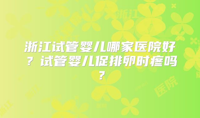 浙江试管婴儿哪家医院好？试管婴儿促排卵时疼吗？