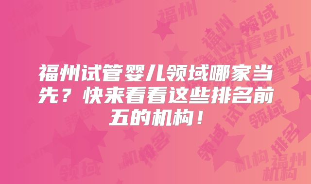 福州试管婴儿领域哪家当先？快来看看这些排名前五的机构！