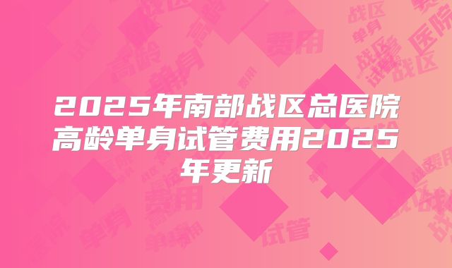 2025年南部战区总医院高龄单身试管费用2025年更新