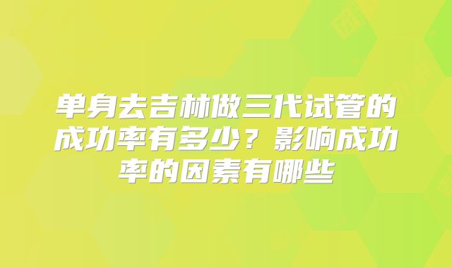 单身去吉林做三代试管的成功率有多少？影响成功率的因素有哪些