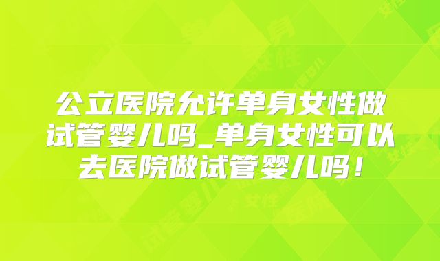 公立医院允许单身女性做试管婴儿吗_单身女性可以去医院做试管婴儿吗！
