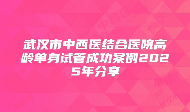 武汉市中西医结合医院高龄单身试管成功案例2025年分享