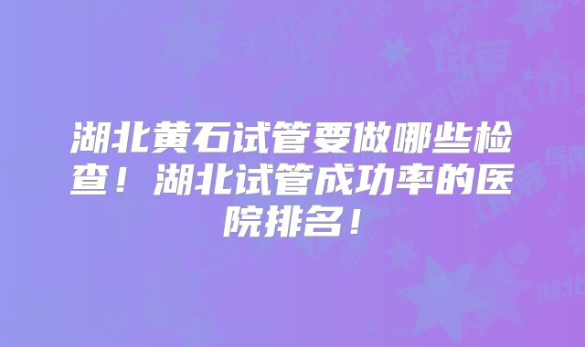 湖北黄石试管要做哪些检查！湖北试管成功率的医院排名！