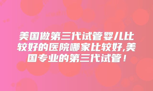 美国做第三代试管婴儿比较好的医院哪家比较好,美国专业的第三代试管！