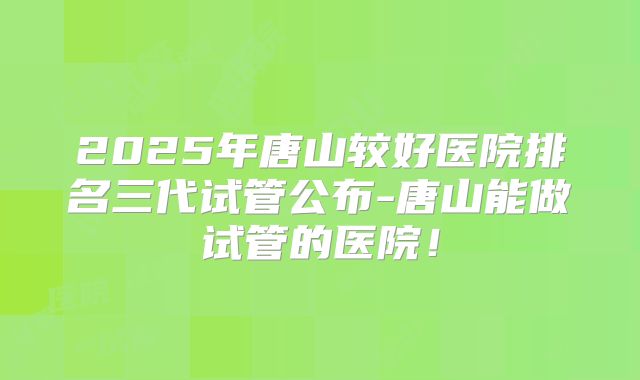 2025年唐山较好医院排名三代试管公布-唐山能做试管的医院！