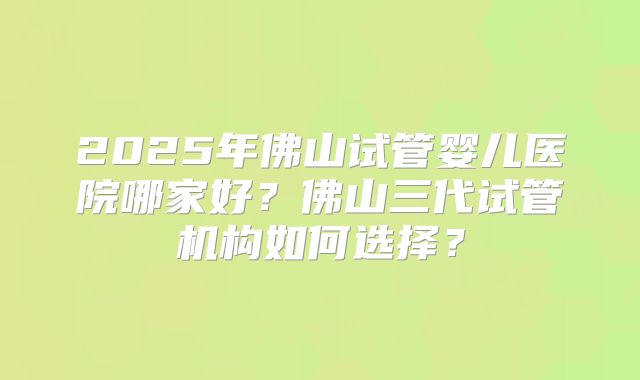 2025年佛山试管婴儿医院哪家好？佛山三代试管机构如何选择？