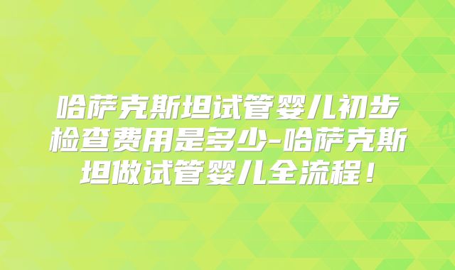 哈萨克斯坦试管婴儿初步检查费用是多少-哈萨克斯坦做试管婴儿全流程！