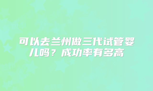 可以去兰州做三代试管婴儿吗？成功率有多高
