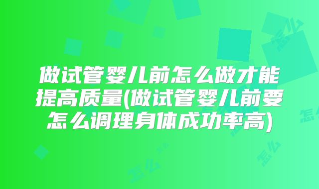 做试管婴儿前怎么做才能提高质量(做试管婴儿前要怎么调理身体成功率高)
