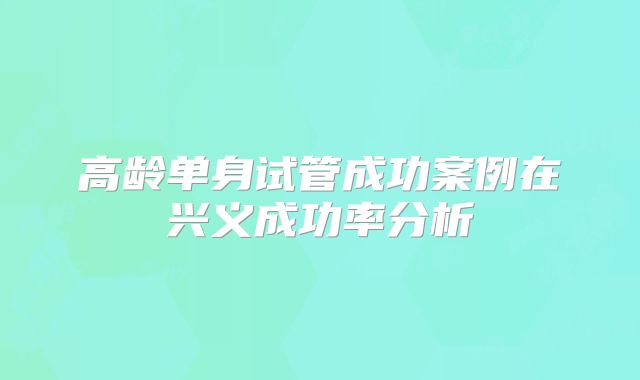 高龄单身试管成功案例在兴义成功率分析