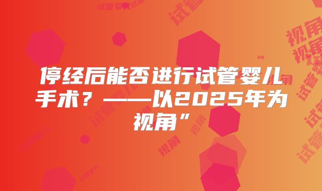 停经后能否进行试管婴儿手术？——以2025年为视角”