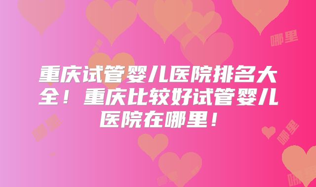 重庆试管婴儿医院排名大全！重庆比较好试管婴儿医院在哪里！