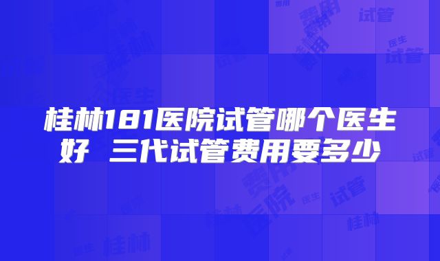 桂林181医院试管哪个医生好 三代试管费用要多少