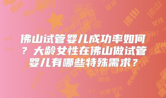 佛山试管婴儿成功率如何？大龄女性在佛山做试管婴儿有哪些特殊需求？
