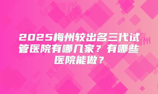 2025梅州较出名三代试管医院有哪几家?有哪些医院能做?