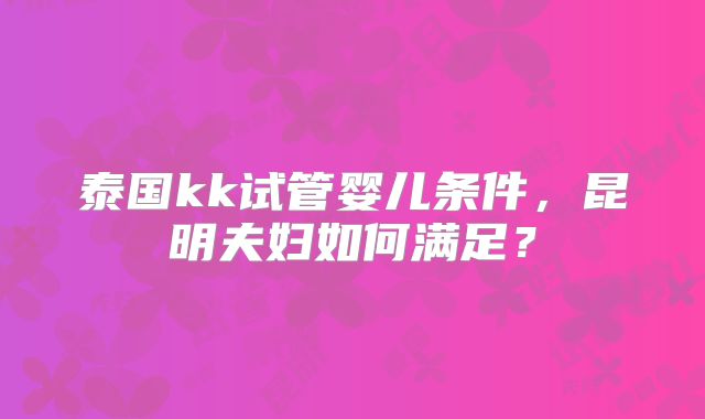 泰国kk试管婴儿条件，昆明夫妇如何满足？