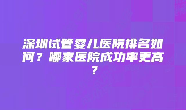 深圳试管婴儿医院排名如何？哪家医院成功率更高？