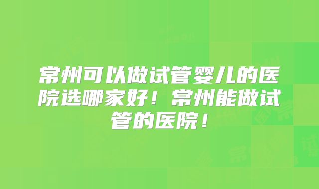 常州可以做试管婴儿的医院选哪家好！常州能做试管的医院！