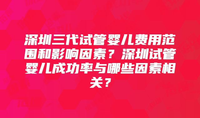 深圳三代试管婴儿费用范围和影响因素？深圳试管婴儿成功率与哪些因素相关？