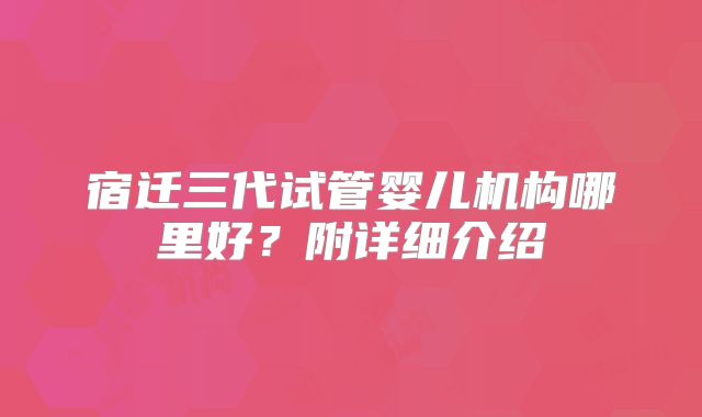 宿迁三代试管婴儿机构哪里好？附详细介绍