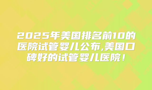 2025年美国排名前10的医院试管婴儿公布,美国口碑好的试管婴儿医院！