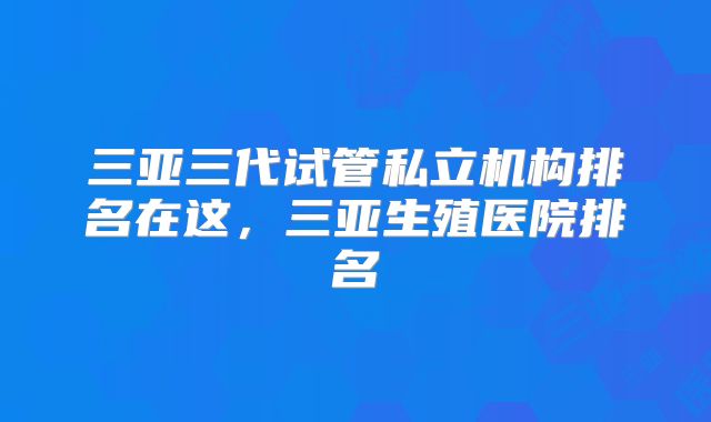 三亚三代试管私立机构排名在这，三亚生殖医院排名