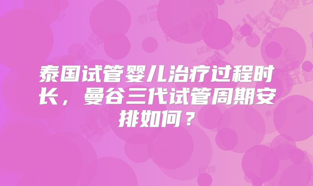 泰国试管婴儿治疗过程时长，曼谷三代试管周期安排如何？