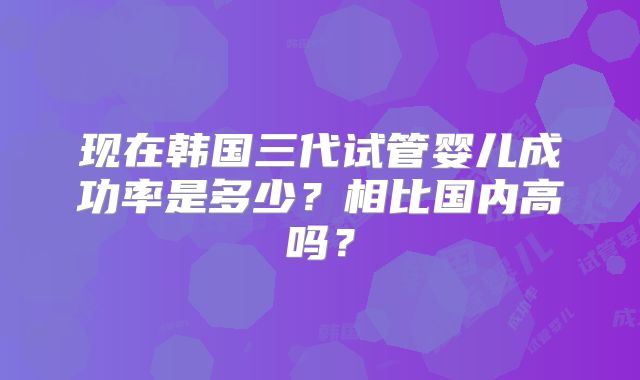 现在韩国三代试管婴儿成功率是多少？相比国内高吗？