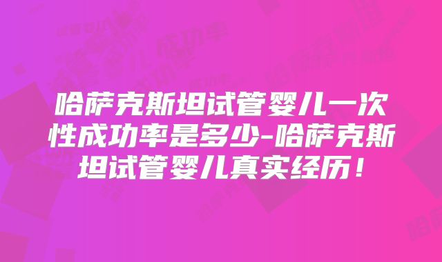 哈萨克斯坦试管婴儿一次性成功率是多少-哈萨克斯坦试管婴儿真实经历！