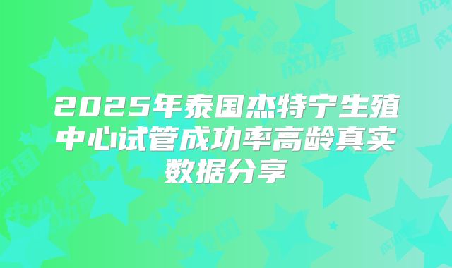 2025年泰国杰特宁生殖中心试管成功率高龄真实数据分享