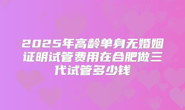 2025年高龄单身无婚姻证明试管费用在合肥做三代试管多少钱
