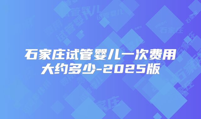 石家庄试管婴儿一次费用大约多少-2025版
