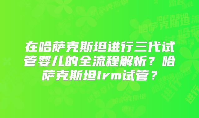 在哈萨克斯坦进行三代试管婴儿的全流程解析？哈萨克斯坦irm试管？
