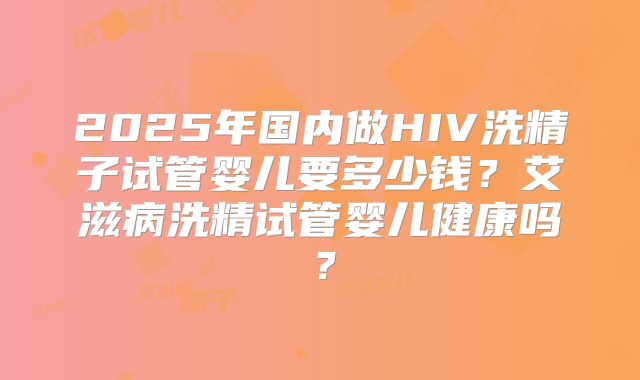 2025年国内做HIV洗精子试管婴儿要多少钱？艾滋病洗精试管婴儿健康吗？