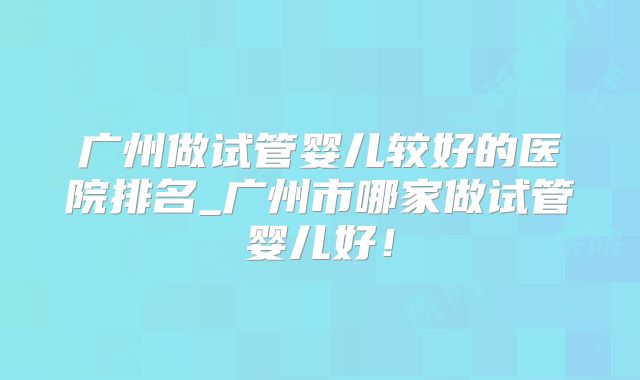 广州做试管婴儿较好的医院排名_广州市哪家做试管婴儿好！