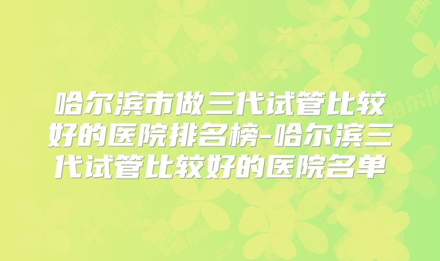哈尔滨市做三代试管比较好的医院排名榜-哈尔滨三代试管比较好的医院名单