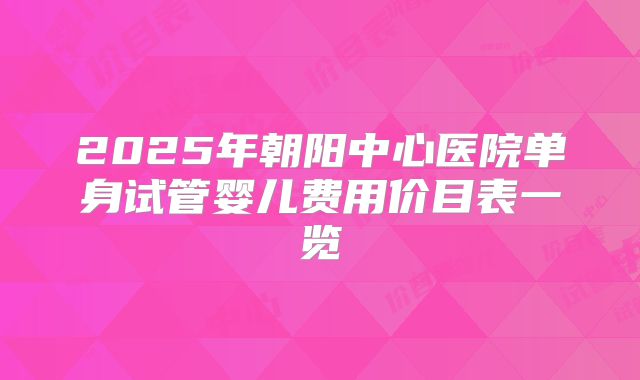 2025年朝阳中心医院单身试管婴儿费用价目表一览