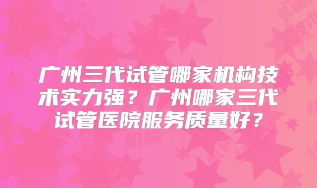 广州三代试管哪家机构技术实力强？广州哪家三代试管医院服务质量好？