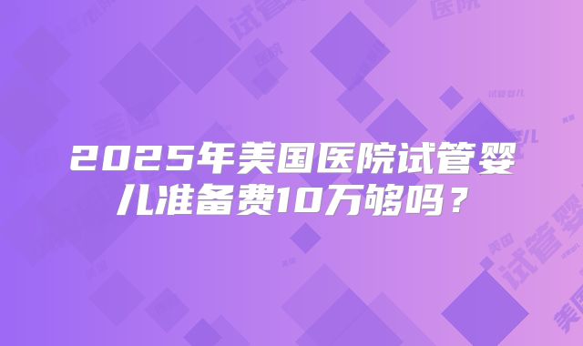 2025年美国医院试管婴儿准备费10万够吗？