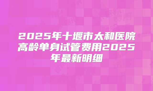 2025年十堰市太和医院高龄单身试管费用2025年最新明细