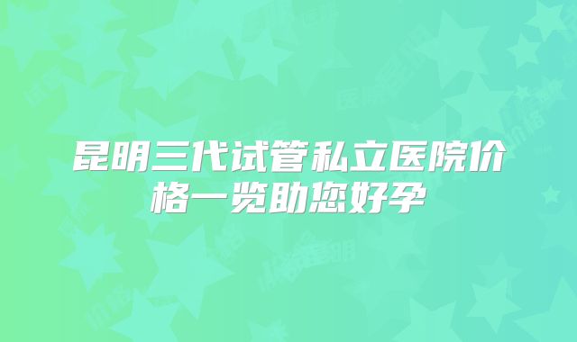 昆明三代试管私立医院价格一览助您好孕