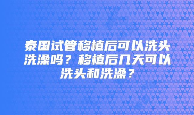 泰国试管移植后可以洗头洗澡吗?移植后几天可以洗头和洗澡?