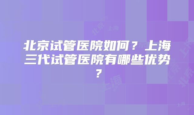 北京试管医院如何？上海三代试管医院有哪些优势？