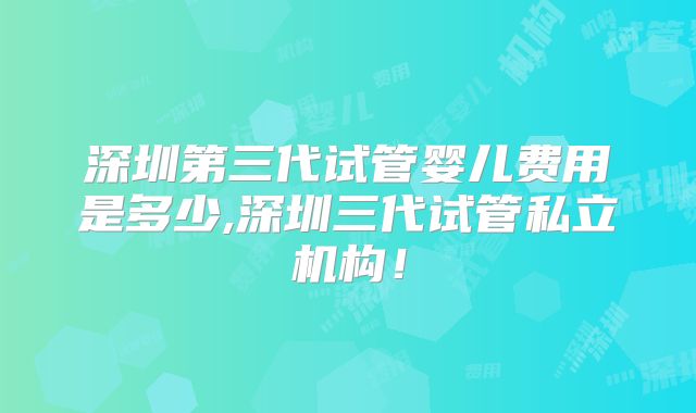 深圳第三代试管婴儿费用是多少,深圳三代试管私立机构！